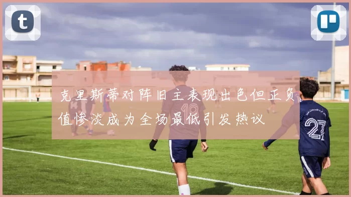 克里斯蒂对阵旧主表现出色但正负值惨淡成为全场最低引发热议