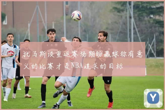 托马斯谈重返赛场期盼赢球称有意义的比赛才是NBA追求的目标