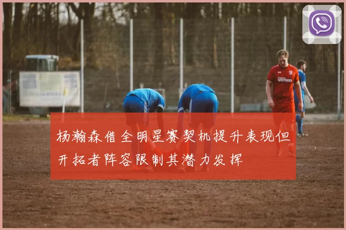 杨瀚森借全明星赛契机提升表现但开拓者阵容限制其潜力发挥