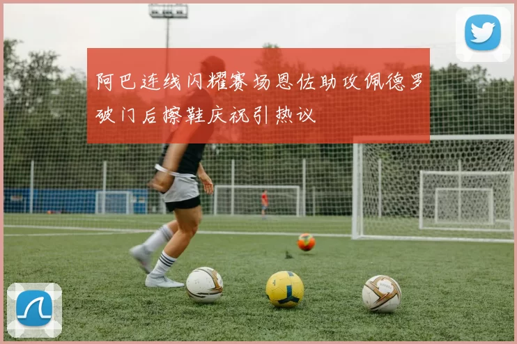阿巴连线闪耀赛场恩佐助攻佩德罗破门后擦鞋庆祝引热议