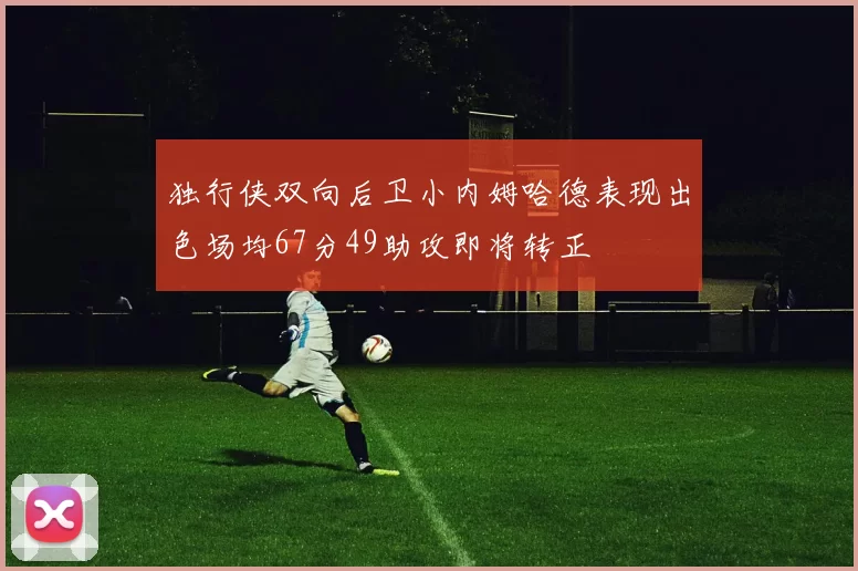 独行侠双向后卫小内姆哈德表现出色场均67分49助攻即将转正