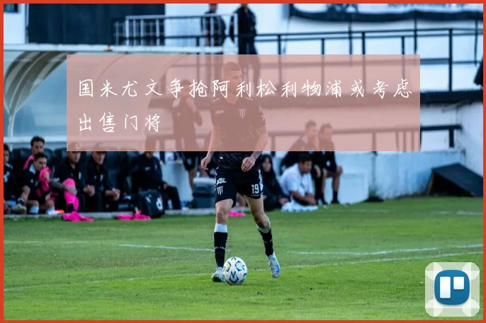 国米尤文争抢阿利松利物浦或考虑出售门将