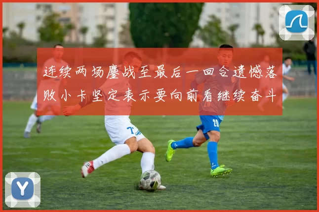 连续两场鏖战至最后一回合遗憾落败小卡坚定表示要向前看继续奋斗