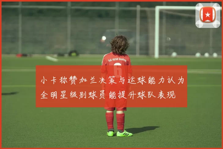 小卡称赞加兰决策与运球能力认为全明星级别球员能提升球队表现