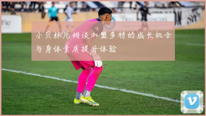 小贝林厄姆谈加盟多特的成长机会与身体素质提升体验