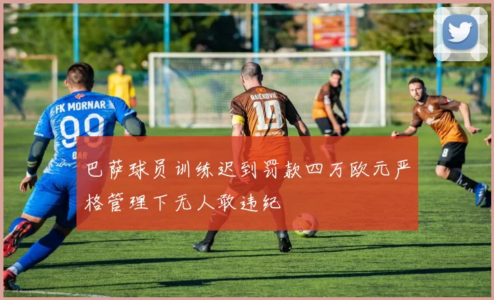 巴萨球员训练迟到罚款四万欧元严格管理下无人敢违纪