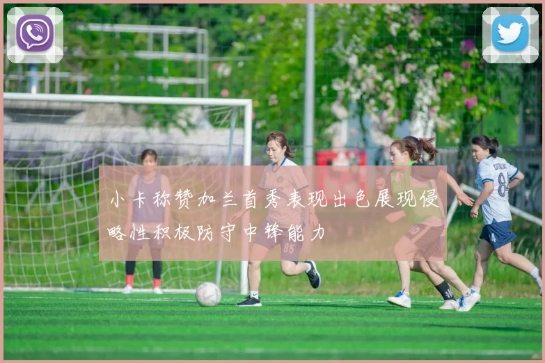 小卡称赞加兰首秀表现出色展现侵略性积极防守中锋能力