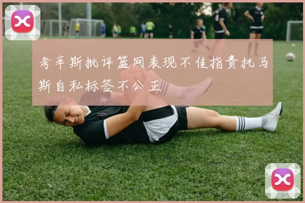 考辛斯批评篮网表现不佳指责托马斯自私标签不公正