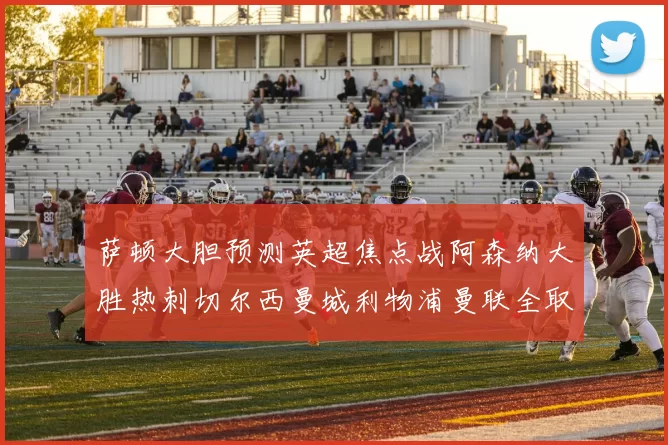萨顿大胆预测英超焦点战阿森纳大胜热刺切尔西曼城利物浦曼联全取三分