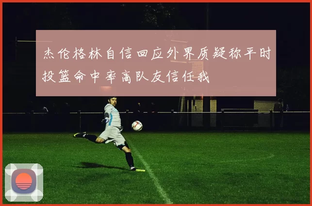 杰伦格林自信回应外界质疑称平时投篮命中率高队友信任我