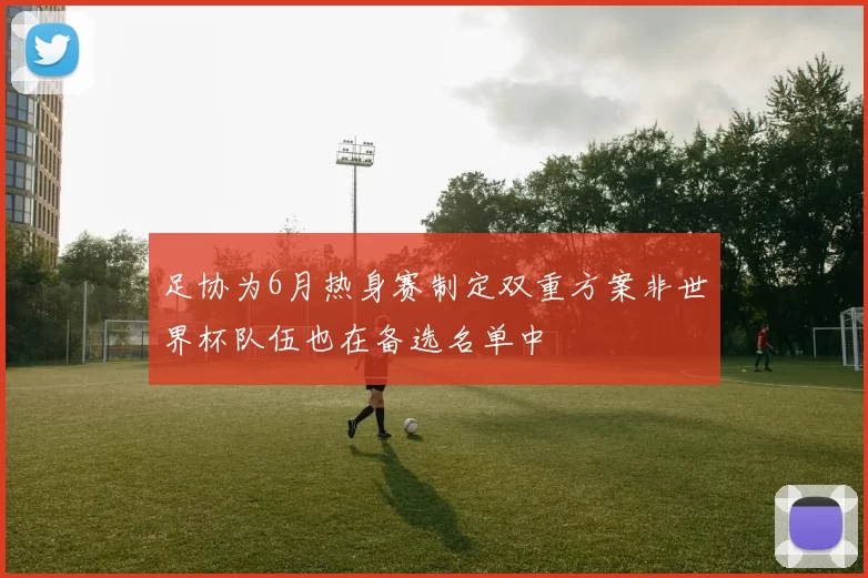 足协为6月热身赛制定双重方案非世界杯队伍也在备选名单中