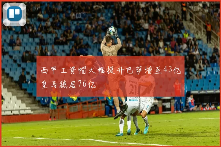 西甲工资帽大幅提升巴萨增至43亿皇马稳居76亿