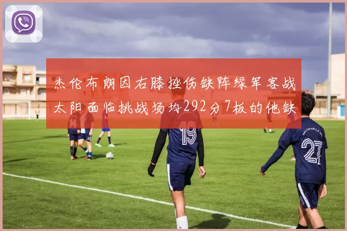 杰伦布朗因右膝挫伤缺阵绿军客战太阳面临挑战场均292分7板的他缺席影响大