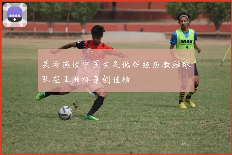 吴海燕谈中国女足低谷经历激励球队在亚洲杯争创佳绩