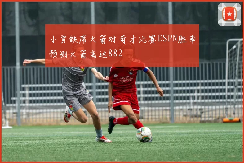 小贾缺席火箭对奇才比赛ESPN胜率预测火箭高达882