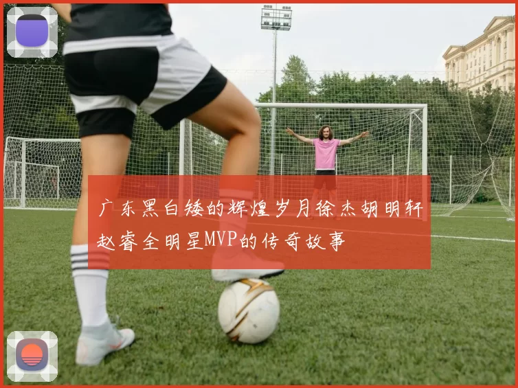 广东黑白矮的辉煌岁月徐杰胡明轩赵睿全明星MVP的传奇故事