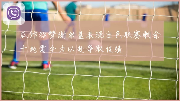 瓜帅称赞谢尔基表现出色联赛剩余十轮需全力以赴争取佳绩