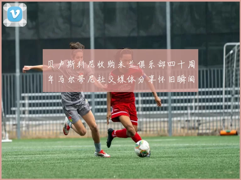 贝卢斯科尼收购米兰俱乐部四十周年马尔蒂尼社交媒体分享怀旧瞬间