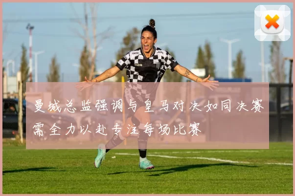 曼城总监强调与皇马对决如同决赛需全力以赴专注每场比赛