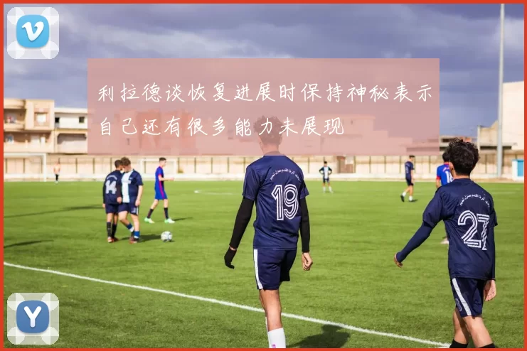 利拉德谈恢复进展时保持神秘表示自己还有很多能力未展现