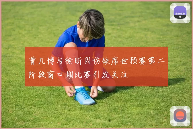 曾凡博与徐昕因伤缺席世预赛第二阶段窗口期比赛引发关注