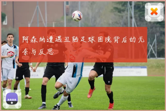 阿森纳遭遇丑陋足球困境背后的无奈与反思