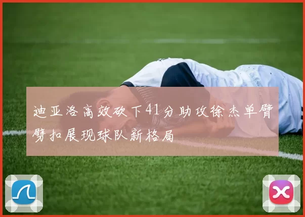 迪亚洛高效砍下41分助攻徐杰单臂劈扣展现球队新格局