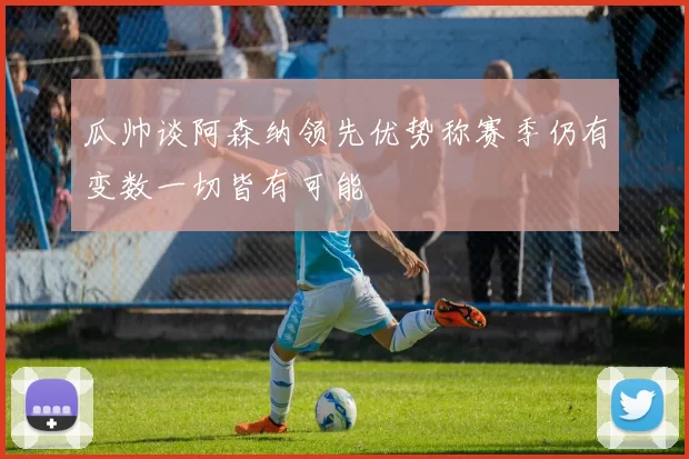 瓜帅谈阿森纳领先优势称赛季仍有变数一切皆有可能