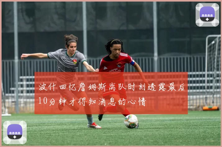 波什回忆詹姆斯离队时刻透露最后10分钟才得知消息的心情