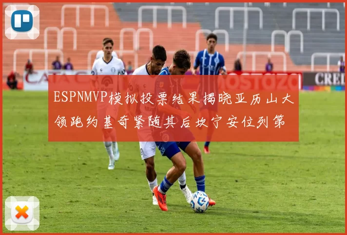 ESPNMVP模拟投票结果揭晓亚历山大领跑约基奇紧随其后坎宁安位列第三